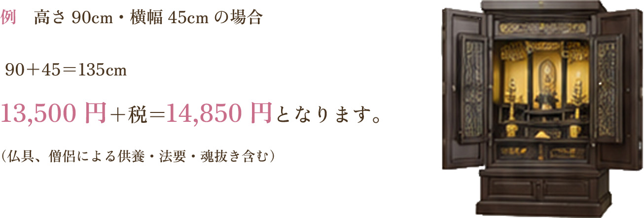 例 高さ90cm・横幅45cmの場合 90＋45＝135cm 13,500円＋税＝14,850円となります。（仏具、僧侶による供養・法要・魂抜き含む）